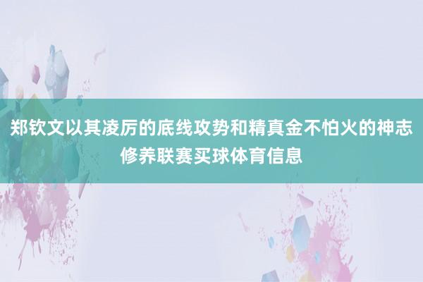 郑钦文以其凌厉的底线攻势和精真金不怕火的神志修养联赛买球体育信息