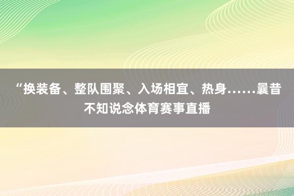“换装备、整队围聚、入场相宜、热身……曩昔不知说念体育赛事直播