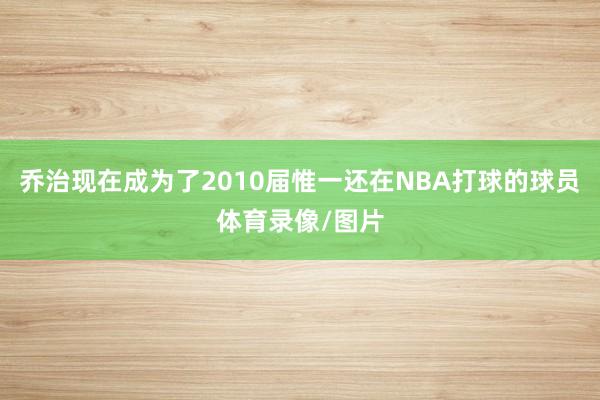 乔治现在成为了2010届惟一还在NBA打球的球员体育录像/图片