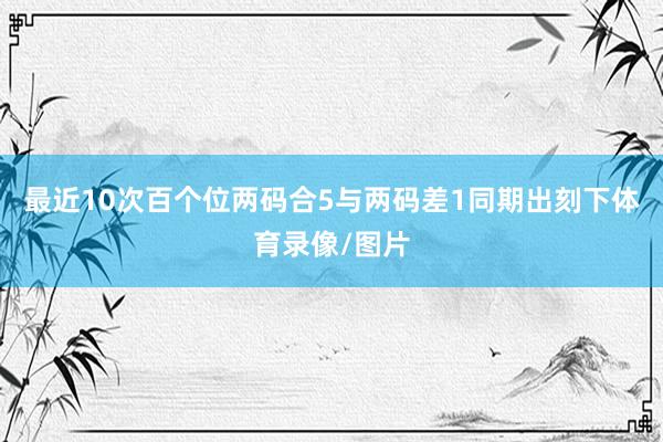 最近10次百个位两码合5与两码差1同期出刻下体育录像/图片