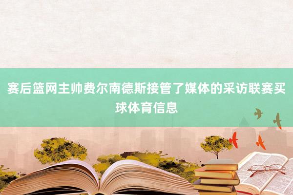赛后篮网主帅费尔南德斯接管了媒体的采访联赛买球体育信息