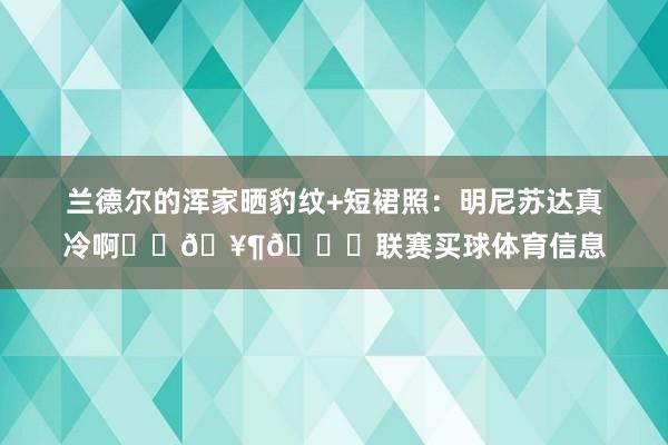 兰德尔的浑家晒豹纹+短裙照：明尼苏达真冷啊❄️🥶🏀联赛买球体育信息