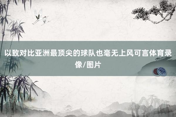 以致对比亚洲最顶尖的球队也毫无上风可言体育录像/图片