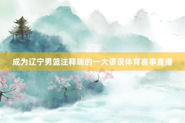 成为辽宁男篮注释端的一大谬误体育赛事直播