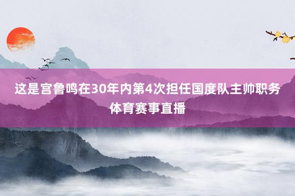 这是宫鲁鸣在30年内第4次担任国度队主帅职务体育赛事直播
