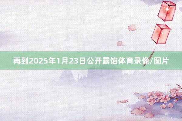 再到2025年1月23日公开露馅体育录像/图片