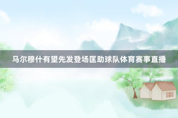马尔穆什有望先发登场匡助球队体育赛事直播