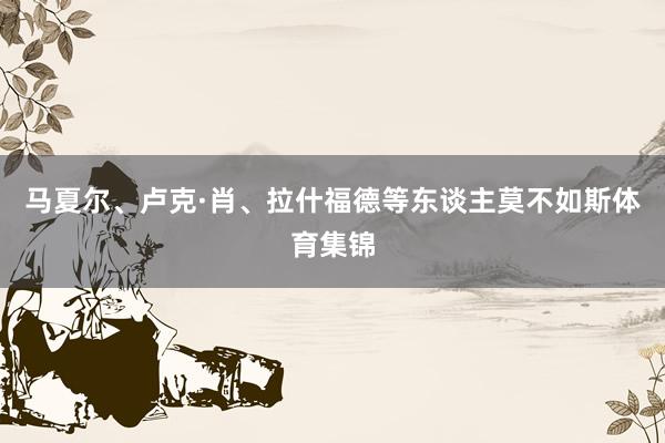 马夏尔、卢克·肖、拉什福德等东谈主莫不如斯体育集锦