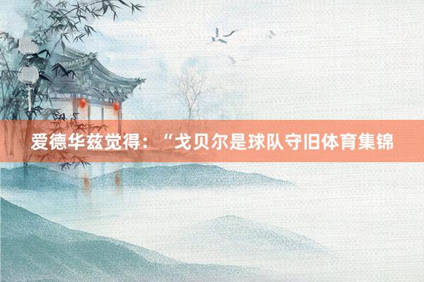 爱德华兹觉得：“戈贝尔是球队守旧体育集锦