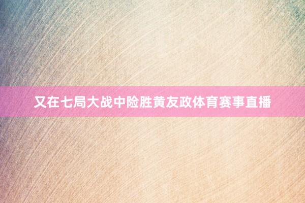 又在七局大战中险胜黄友政体育赛事直播