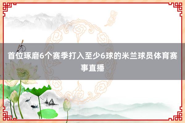 首位琢磨6个赛季打入至少6球的米兰球员体育赛事直播