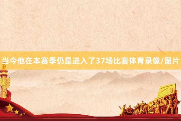 当今他在本赛季仍是进入了37场比赛体育录像/图片