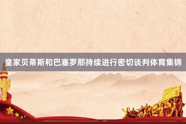 皇家贝蒂斯和巴塞罗那持续进行密切谈判体育集锦