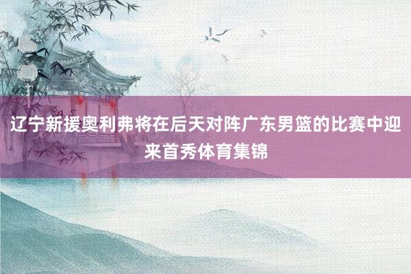 辽宁新援奥利弗将在后天对阵广东男篮的比赛中迎来首秀体育集锦