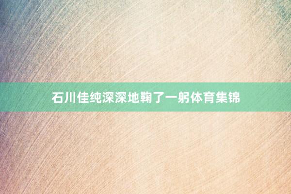 石川佳纯深深地鞠了一躬体育集锦
