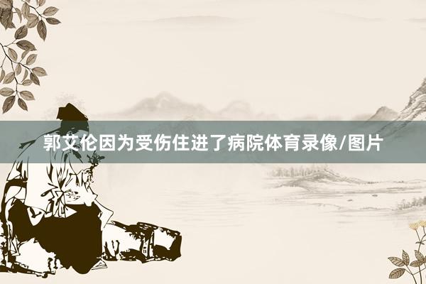 郭艾伦因为受伤住进了病院体育录像/图片