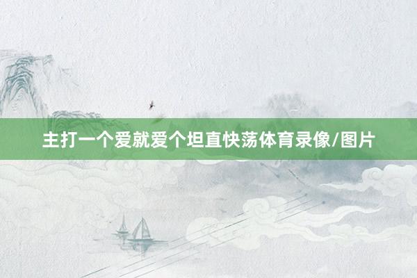 主打一个爱就爱个坦直快荡体育录像/图片