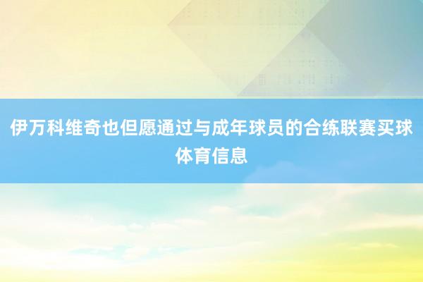 伊万科维奇也但愿通过与成年球员的合练联赛买球体育信息