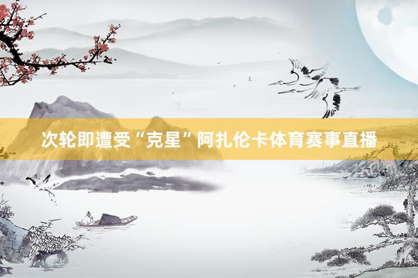 次轮即遭受“克星”阿扎伦卡体育赛事直播
