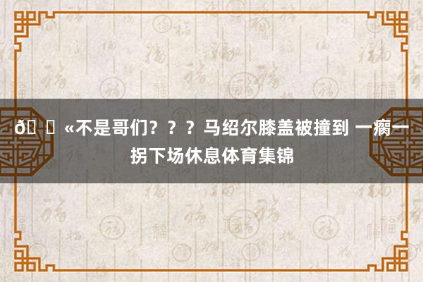 😫不是哥们？？？马绍尔膝盖被撞到 一瘸一拐下场休息体育集锦