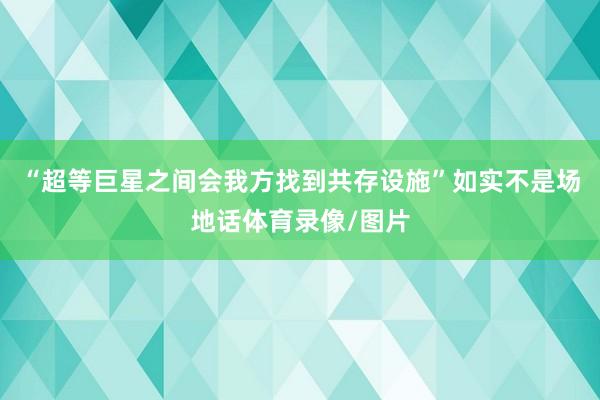 “超等巨星之间会我方找到共存设施”如实不是场地话体育录像/图片