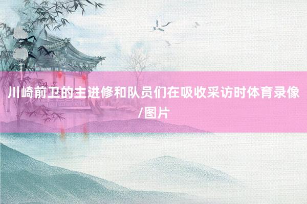 川崎前卫的主进修和队员们在吸收采访时体育录像/图片